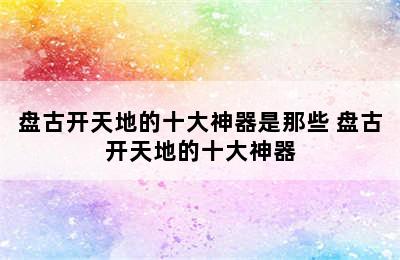 盘古开天地的十大神器是那些 盘古开天地的十大神器